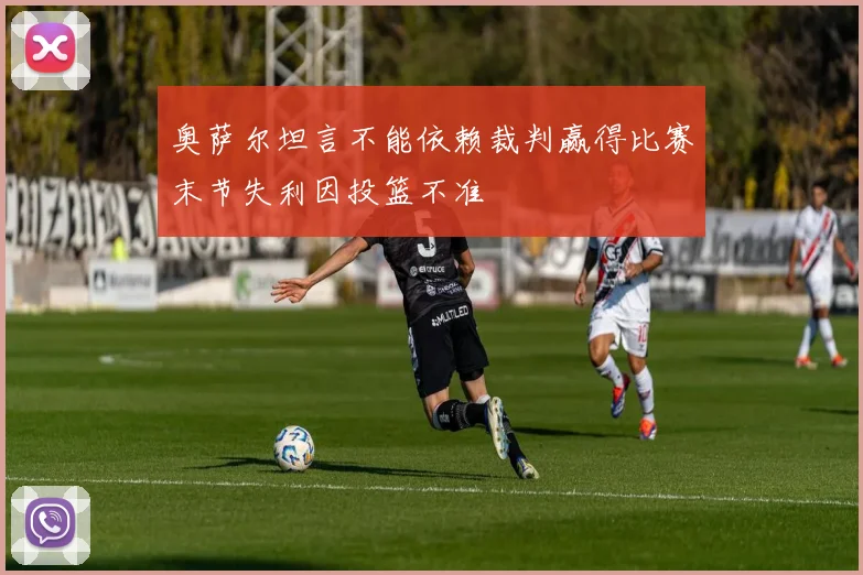 奥萨尔坦言不能依赖裁判赢得比赛末节失利因投篮不准
