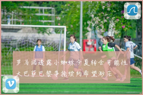 罗马诺透露小蜘蛛今夏转会可能性大巴萨巴黎争抢续约希望渺茫
