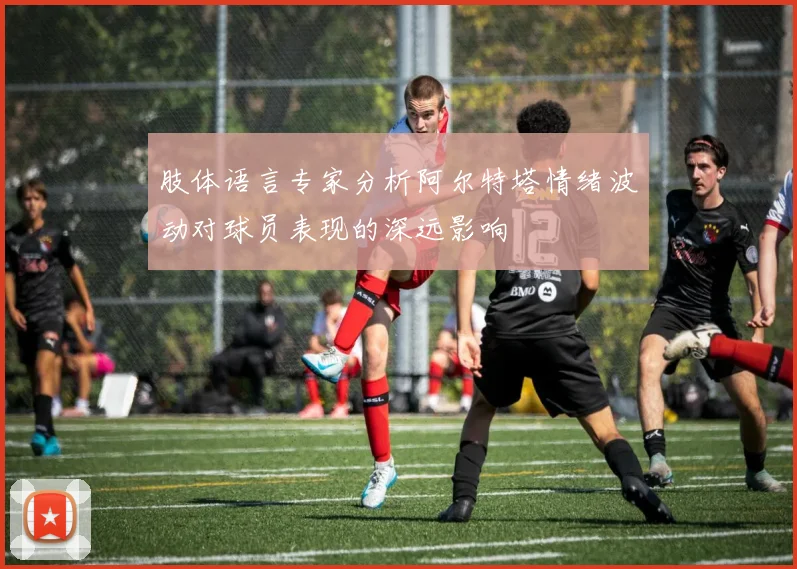 肢体语言专家分析阿尔特塔情绪波动对球员表现的深远影响
